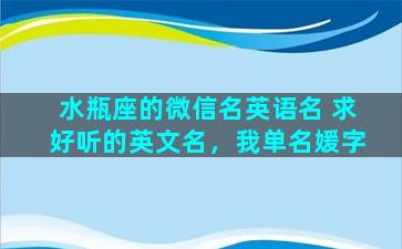 水瓶座的微信名英语名 求好听的英文名，我单名媛字